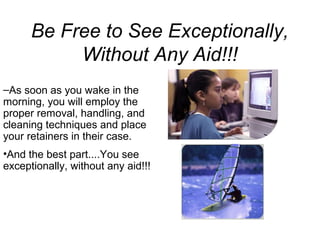 Be Free to See Exceptionally,
Without Any Aid!!!
–As soon as you wake in the
morning, you will employ the
proper removal, handling, and
cleaning techniques and place
your retainers in their case.
•And the best part....You see
exceptionally, without any aid!!!
 