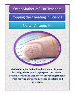 OrthoMathetics defined as the science of correct
learning, whose primary purpose is to prevent
academic fraud and dishonesty, preventing students
from copying answers on science problems and
exercises.
OrthoMathetics® For Teachers
Stopping the Cheating in Science!
Neftali Antunez H.
 