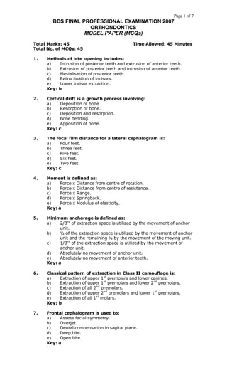 Page 1 of 7
        BDS FINAL PROFESSIONAL EXAMINATION 2007
                    ORTHONDONTICS
                   MODEL PAPER (MCQs)

Total Marks: 45                                Time Allowed: 45 Minutes
Total No. of MCQs: 45

1.   Methods of bite opening includes:
     a)   Intrusion of posterior teeth and extrusion of anterior teeth.
     b)   Extrusion of posterior teeth and intrusion of anterior teeth.
     c)   Mesialisation of posterior teeth.
     d)   Retroclination of incisors.
     e)   Lower incisor extraction.
     Key: b

2.   Cortical drift is a growth process involving:
     a)    Deposition of bone.
     b)    Resorption of bone.
     c)    Deposition and resorption.
     d)    Bone bending.
     e)    Apposition of bone.
     Key: c

3.   The focal film distance for a lateral cephalogram is:
     a)    Four feet.
     b)    Three feet.
     c)    Five feet.
     d)    Six feet.
     e)    Two feet.
     Key: c

4.   Moment is defined as:
     a)    Force x Distance from centre of rotation.
     b)    Force x Distance from centre of resistance.
     c)    Force x Range.
     d)    Force x Springback.
     e)    Force x Modulus of elasticity.
     Key: a

5.   Minimum anchorage is defined as:
     a)    2/3 rd of extraction space is utilized by the movement of anchor
           unit.
     b)    ½ of the extraction space is utilized by the movement of anchor
           unit and the remaining ½ by the movement of the moving unit.
     c)    1/3 rd of the extraction space is utilized by the movement of
           anchor unit.
     d)    Absolutely no movement of anchor unit.
     e)    Absolutely no movement of anterior teeth.
     Key: a

6.   Classical pattern of extraction in Class II camouflage is:
     a)    Extraction of upper 1st premolars and lower canines.
     b)    Extraction of upper 1st premolars and lower 2 nd premolars.
     c)    Extraction of all 2 nd premolars.
     d)    Extraction of upper 2 nd premolars and lower 1st premolars.
     e)    Extraction of all 1 s t molars.
     Key: b

7.   Frontal cephalogram is used to:
     a)    Assess facial symmetry.
     b)    Overjet.
     c)    Dental compensation in sagital plane.
     d)    Deep bite.
     e)    Open bite.
     Key: a
 