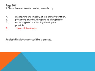 Page 201
4.Class II malocclusions can be prevented by
A. maintaining the integrity of the primary dentition.
B. preventing thumbsucking and lip biting habits.
C. correcting mouth breathing as early as
possible.
D. None of the above.
As class II malocclusion can’t be prevented.
 