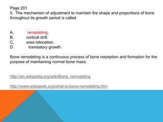 Page 201
5. The mechanism of adjustment to maintain the shape and proportions of bone
throughout its growth period is called
A. remodeling.
B. cortical drift.
C. area relocation.
D. translatory growth.
Bone remodeling is a continuous process of bone resorption and formation for the
purpose of maintaining normal bone mass.
http://en.wikipedia.org/wiki/Bone_remodeling
http://www.wisegeek.org/what-is-bone-remodeling.htm
 