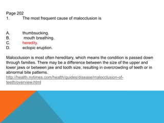 Page 202
1. The most frequent cause of malocclusion is
A. thumbsucking.
B. mouth breathing.
C. heredity.
D. ectopic eruption.
Malocclusion is most often hereditary, which means the condition is passed down
through families. There may be a difference between the size of the upper and
lower jaws or between jaw and tooth size, resulting in overcrowding of teeth or in
abnormal bite patterns.
http://health.nytimes.com/health/guides/disease/malocclusion-of-
teeth/overview.html
 