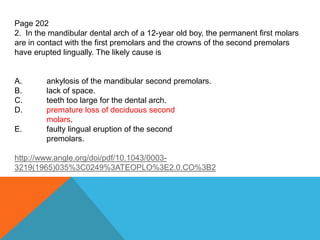 Page 202
2. In the mandibular dental arch of a 12-year old boy, the permanent first molars
are in contact with the first premolars and the crowns of the second premolars
have erupted lingually. The likely cause is
A. ankylosis of the mandibular second premolars.
B. lack of space.
C. teeth too large for the dental arch.
D. premature loss of deciduous second
molars.
E. faulty lingual eruption of the second
premolars.
http://www.angle.org/doi/pdf/10.1043/0003-
3219(1965)035%3C0249%3ATEOPLO%3E2.0.CO%3B2
 
