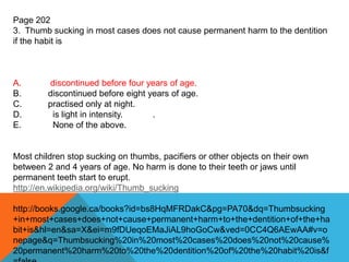 Page 202
3. Thumb sucking in most cases does not cause permanent harm to the dentition
if the habit is
A. discontinued before four years of age.
B. discontinued before eight years of age.
C. practised only at night.
D. is light in intensity. .
E. None of the above.
Most children stop sucking on thumbs, pacifiers or other objects on their own
between 2 and 4 years of age. No harm is done to their teeth or jaws until
permanent teeth start to erupt.
http://en.wikipedia.org/wiki/Thumb_sucking
http://books.google.ca/books?id=bs8HqMFRDakC&pg=PA70&dq=Thumbsucking
+in+most+cases+does+not+cause+permanent+harm+to+the+dentition+of+the+ha
bit+is&hl=en&sa=X&ei=m9fDUeqoEMaJiAL9hoGoCw&ved=0CC4Q6AEwAA#v=o
nepage&q=Thumbsucking%20in%20most%20cases%20does%20not%20cause%
20permanent%20harm%20to%20the%20dentition%20of%20the%20habit%20is&f
 