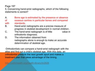 Page 197
5. Concerning hand-wrist radiographs, which of the following
statements is correct?
A. Bone age is estimated by the presence or absence
of osseous centres in particular bones and compared
with standards.
B. Hand-wrist radiographs are a precise measure of
progress in skeletal development in normal children.
C. The hand-wrist radiograph is of little value in
orthodontic diagnosis.
D. The information obtained from
radiographs alone is enough to make an accurate
determination of skeletal age.
Orthodontists can compare a hand-wrist radiograph with the
atlas and find out a child’s skeletal age. With this data, an
orthodontist predicts the next growth spurt and makes a
treatment plan that takes advantage of the timing.
http://uofmhealth.org/health-library/tn2826
 