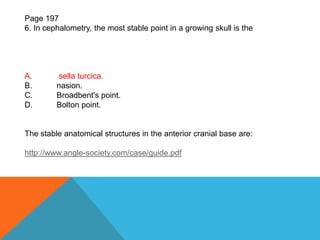 Page 197
6. In cephalometry, the most stable point in a growing skull is the
A. sella turcica.
B. nasion.
C. Broadbent's point.
D. Bolton point.
The stable anatomical structures in the anterior cranial base are:
http://www.angle-society.com/case/guide.pdf
 