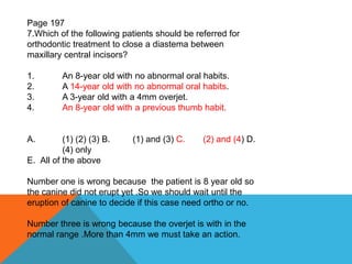 Page 197
7.Which of the following patients should be referred for
orthodontic treatment to close a diastema between
maxillary central incisors?
1. An 8-year old with no abnormal oral habits.
2. A 14-year old with no abnormal oral habits.
3. A 3-year old with a 4mm overjet.
4. An 8-year old with a previous thumb habit.
A. (1) (2) (3) B. (1) and (3) C. (2) and (4) D.
(4) only
E. All of the above
Number one is wrong because the patient is 8 year old so
the canine did not erupt yet .So we should wait until the
eruption of canine to decide if this case need ortho or no.
Number three is wrong because the overjet is with in the
normal range .More than 4mm we must take an action.
 