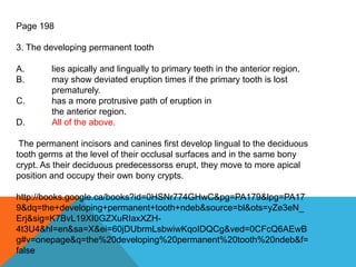 Page 198
3. The developing permanent tooth
A. lies apically and lingually to primary teeth in the anterior region.
B. may show deviated eruption times if the primary tooth is lost
prematurely.
C. has a more protrusive path of eruption in
the anterior region.
D. All of the above.
The permanent incisors and canines first develop lingual to the deciduous
tooth germs at the level of their occlusal surfaces and in the same bony
crypt. As their deciduous predecessorss erupt, they move to more apical
position and occupy their own bony crypts.
http://books.google.ca/books?id=0HSNr774GHwC&pg=PA179&lpg=PA17
9&dq=the+developing+permanent+tooth+ndeb&source=bl&ots=yZe3eN_
Erj&sig=K7BvL19XI0GZXuRIaxXZH-
4t3U4&hl=en&sa=X&ei=60jDUbrmLsbwiwKqoIDQCg&ved=0CFcQ6AEwB
g#v=onepage&q=the%20developing%20permanent%20tooth%20ndeb&f=
false
 