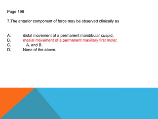 Page 198
7.The anterior component of force may be observed clinically as
A. distal movement of a permanent mandibular cuspid.
B. mesial movement of a permanent maxillary first molar.
C. A. and B.
D. None of the above.
 