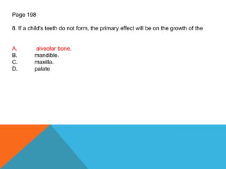 Page 198
8. If a child's teeth do not form, the primary effect will be on the growth of the
A. alveolar bone.
B. mandible.
C. maxilla.
D. palate
 