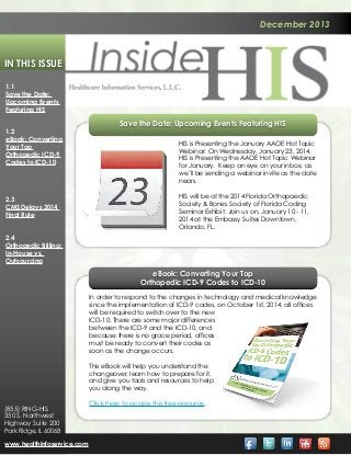 December 2013

In This Issue
1.1
Save the Date:
Upcoming Events
Featuring HIS
1.2
eBook: Converting
Your Top
Orthopedic ICD-9
Codes to ICD-10

2.3
CMS Delays 2014
Final Rule

Save the Date: Upcoming Events Featuring HIS
HIS is Presenting the January AAOE Hot Topic
Webinar: On Wednesday, January 23, 2014,
HIS is Presenting the AAOE Hot Topic Webinar
for January. Keep an eye on your inbox, as
we’ll be sending a webinar invite as the date
nears.
HIS will be at the 2014 Florida Orthopaedic
Society & Bones Society of Florida Coding
Seminar Exhibit: Join us on, January 10 - 11,
2014 at the Embassy Suites Downtown,
Orlando, FL.

2.4
Orthopedic Billing:
In-House vs.
Outsourcing

eBook: Converting Your Top
Orthopedic ICD-9 Codes to ICD-10
In order to respond to the changes in technology and medical knowledge
since the implementation of ICD-9 codes, on October 1st, 2014, all offices
will be required to switch over to the new
ICD-10. There are some major differences
between the ICD-9 and the ICD-10, and
because there is no grace period, offices
must be ready to convert their codes as
soon as the change occurs.
This eBook will help you understand the
changeover, learn how to prepare for it,
and give you tools and resources to help
you along the way.
(855) RING-HIS
350 S. Northwest
Highway Suite 200
Park Ridge, IL 60068
www.healthinfoservice.com

Click here to access this free resource.

 