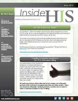 May 2013
In This Issue
HIS’ ICD-10 Resource Center
On October 1, 2014, the health care industry will be required to use the
ICD-10 code set to code all diagnosis and hospital inpatient procedures in
administrative transactions and for various other uses.
To answer your questions and provide additional education resources,
we’ve created an ICD-10 Resource Center, which includes resources,
blogs, and additional resource centers for you to access ICD-10
information.
Our Resource Center is constantly being updated. Please feel free to
reach out if you have any questions.
Click here to access our Resource Center.
Creating a Seamless Transition to
ICD-10 in Orthopedic Billing
1.1
HIS’ ICD-10
Resource Center
1.2
Creating a
Seamless
Transition to
ICD-10 in
Orthopedic Billing
2.3
An Update
on the ICD-10
Implementation
Timeline
2.4
Impact of ICD-10
on Healthcare
Revenue Cycle
Management
www.healthinfoservice.com
(855) RING-HIS
350 S. Northwest
Highway Suite 200
Park Ridge, IL 60068
The administrator of the Centers for
Medicare and Medicaid Services
(CMS) now says the 2014 ICD-10 date
is firm, and there will absolutely be
no further delays in implementation
of the new billing codes. If medical
offices are not prepared by the
implementation date, they will lose
money. After that date, any claim
submitted using ICD-9 codes will be
rejected unpaid.
All medical practices will be affected by the change, but orthopedic
sections of the code have changed more than any other section. There
are measures orthopedic medical practices can take now in order to
make a seamless transition to ICD-10 billing.
Click here to read the full article.
 