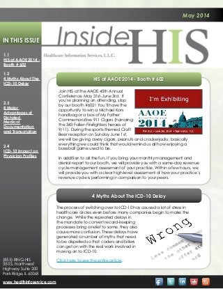 May 2014
In This Issue
1.1
HIS at AAOE 2014 -
Booth # 602
1.2
4 Myths About The
ICD-10 Delay
2.3
8 Major
Advantages of
Dictated
Medical
Documentation
and Transcription
2.4
ICD-10 Impact on
Physician Profiles
www.healthinfoservice.com
(855) RING-HIS
350 S. Northwest
Highway Suite 200
Park Ridge, IL 60068
4 Myths About The ICD-10 Delay
The process of switching over to ICD-10 has caused a lot of stress in
healthcare circles even before many companies begin to make the
change. While the repeated delays in
the mandate to convert record-keeping
processes bring a relief to some, they also
cause more confusion. These delays have
generated a number of myths that need
to be dispelled so that coders and billers
can get on with the real work involved in
moving on to ICD-10.
Click here to see the entire article.
HIS at AAOE 2014 - Booth # 602
Join HIS at the AAOE 45th Annual
Conference May 31st-June 3rd. If
you’re planning on attending, stop
by our booth #602! You’ll have the
opportunity to win a Michael Kors
handbag or a box of My Father
Commemorative 911 Cigars (honoring
the 343 Fallen Firefighters heroes of
9/11). During the sports-themed Craft
Beer reception on Sunday June 1st,
we will be giving away cigars, peanuts and crackerjacks; basically
everything we could think that would remind us all how enjoying a
baseball game used to be.
In addition to all the fun, if you bring your monthly management and
denial report to our booth, we will provide you with a same-day revenue
cycle management assessment of your practice. Within a few hours, we
will provide you with a clear high-level assessment of how your practice’s
revenue cycle is performing in comparison to your peers.
 