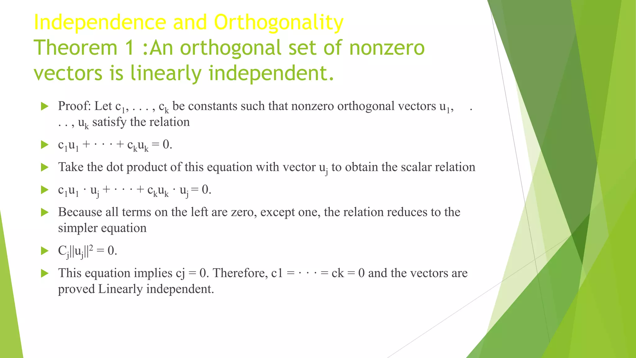 Independence and Orthogonality
Theorem 1 :An orthogonal set of nonzero
vectors is linearly independent.
 Proof: Let c1, . . . , ck be constants such that nonzero orthogonal vectors u1, .
. . , uk satisfy the relation
 c1u1 + · · · + ckuk = 0.
 Take the dot product of this equation with vector uj to obtain the scalar relation
 c1u1 · uj + · · · + ckuk · uj = 0.
 Because all terms on the left are zero, except one, the relation reduces to the
simpler equation
 Cj||uj||2 = 0.
 This equation implies cj = 0. Therefore, c1 = · · · = ck = 0 and the vectors are
proved Linearly independent.
 
