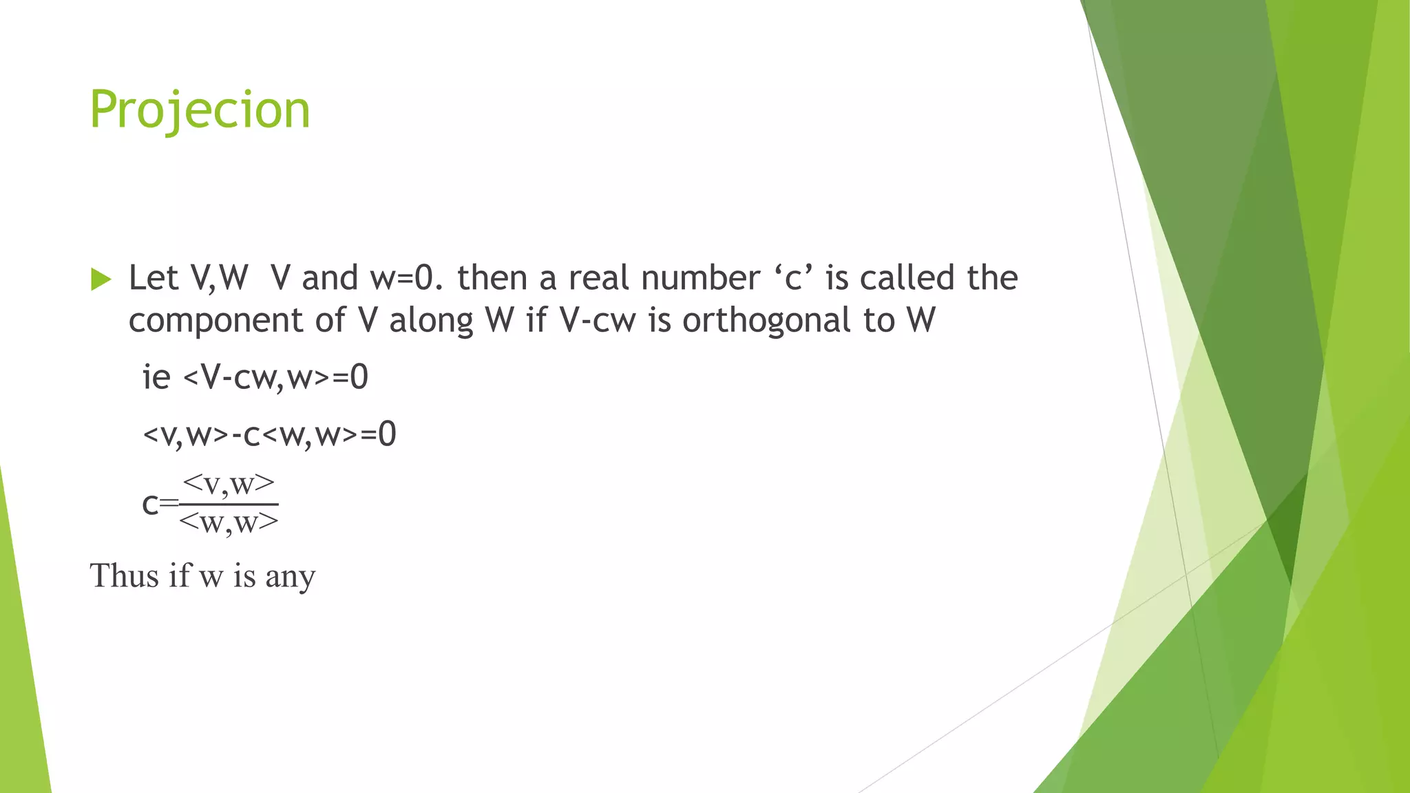 Projecion
 Let V,W V and w=0. then a real number ‘c’ is called the
component of V along W if V-cw is orthogonal to W
ie <V-cw,w>=0
<v,w>-c<w,w>=0
c=
<v,w>
<w,w>
Thus if w is any
 