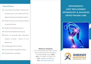 Scope of Services
n
n
n
n
n
n
n
n
Knee/Hip/Shoulder/Elbow Replacement
(including revision joint replacements) with
highly trained super specialityortho surgeons
All types of fracture care including complex &
complicated fractures
All ligament injuries & sports injuries
Advanced shoulder & knee arthroscopy
Revision of previously failed orthopaedic
Surgeries including revision of Joint
Replacement
Cartilage regeneration and repair
Advanced care for orthopaedic infections
Shoulder, elbow , hand surgery
rd
3 Floor, Shital Varsha Arcade, Vijay Cross Road,
Opp. Tata Motors Showroom, Navrangpura,
Ahmedabad-380009, Gujarat, INDIA.
Phone : +91 7043811118, 7043211118
Email :
Web :
info@radiancehospitals.org
www.radiancehospitals.org
Radiance Hospitals
ORTHOPAEDICS
JOINT REPLACEMENT,
ARTHROSCOPY & ADVANCED
ORTHO-TRAUMA CARE
 