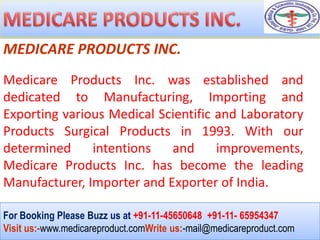 MEDICARE PRODUCTS INC.
Medicare Products Inc. was established and
dedicated to Manufacturing, Importing and
Exporting various Medical Scientific and Laboratory
Products Surgical Products in 1993. With our
determined     intentions   and      improvements,
Medicare Products Inc. has become the leading
Manufacturer, Importer and Exporter of India.

For Booking Please Buzz us at +91-11-45650648 +91-11- 65954347
Visit us:-www.medicareproduct.comWrite us:-mail@medicareproduct.com
 