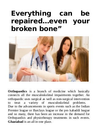 Everything can be
repaired…even your
broken bone”
Orthopaedics is a branch of medicine which basically
connects all the musculoskeletal impairments together. An
orthopaedic uses surgical as well as non-surgical intervention
to treat a variety of musculoskeletal problems.
Due to the advancements in sports events such as the Indian
Premier league or Barclays league or the pro kabaddi league
and so many, there has been an increase in the demand for
Orthopaedics and physiotherapy treatments in such events.
Ghaziabad is an all in one place.
 