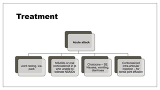 Treatment
Acute attack
Joint resting, ice-
pack
NSAIDs or oral
corticosteroid in pt
who unable to
tolerate NSAIDs
Cholcicine – SE:
Nausea, vomiting,
diarrhoea
Corticosteroid
intra-articular
injection – for
tense joint effusion
 