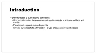 Introduction
• Encompasses 3 overlapping conditions:
• Chondrocalcinosis – the appearance of calcific material in articular cartilage and
menisci
• Pseudogout – crystal-induced synovitis
• Chronic pyrophosphate arthropathy – a type of degenerative joint disease
 