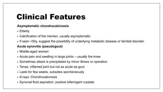 Clinical Features
Asymptomatic chondrocalcinosis
• Elderly
• Calcification of the menisci, usually asymptomatic
• If seen <50y, suggest the possibility of underlying metabolic disease or familial disorder.
Acute synovitis (pseudogout)
• Middle-aged women
• Acute pain and swelling in large joints – usually the knee
• Sometimes attack is precipitated by minor illness or operation
• Tense, inflamed joint but not as acute as gout
• Lasts for few weeks, subsides spontaneously
• X-rays: Chondrocalcinosis
• Synovial fluid aspiration: positive biferingent crystals
 