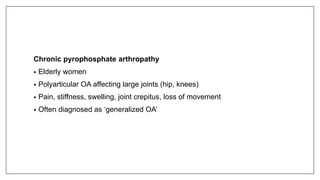 Chronic pyrophosphate arthropathy
• Elderly women
• Polyarticular OA affecting large joints (hip, knees)
• Pain, stiffness, swelling, joint crepitus, loss of movement
• Often diagnosed as ‘generalized OA’
 