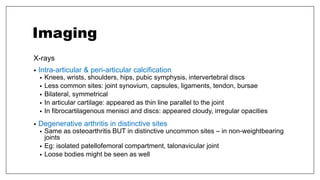 Imaging
X-rays
• Intra-articular & peri-articular calcification
• Knees, wrists, shoulders, hips, pubic symphysis, intervertebral discs
• Less common sites: joint synovium, capsules, ligaments, tendon, bursae
• Bilateral, symmetrical
• In articular cartilage: appeared as thin line parallel to the joint
• In fibrocartilagenous menisci and discs: appeared cloudy, irregular opacities
• Degenerative arthritis in distinctive sites
• Same as osteoarthritis BUT in distinctive uncommon sites – in non-weightbearing
joints
• Eg: isolated patellofemoral compartment, talonavicular joint
• Loose bodies might be seen as well
 