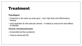 Treatment
Pseudogout
• Treatment is the same as acute gout – rest, high dose anti-inflammatory
therapy
• Joint aspiration & intra-articular steroid – in elderly to reduce the side effects
of NSAIDs
Chronic chondrocalcinosis
• Irreversible but few symptoms
• Treat as advanced OA
 