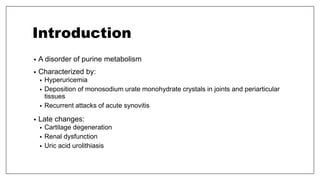 Introduction
• A disorder of purine metabolism
• Characterized by:
• Hyperuricemia
• Deposition of monosodium urate monohydrate crystals in joints and periarticular
tissues
• Recurrent attacks of acute synovitis
• Late changes:
• Cartilage degeneration
• Renal dysfunction
• Uric acid urolithiasis
 