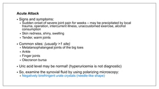 Acute Attack
• Signs and symptoms:
• Sudden onset of severe joint pain for weeks – may be precipitated by local
trauma, operation, intercurrent illness, unaccustomed exercise, alcohol
consumption
• Skin redness, shiny, swelling
• Tender, warm joints
• Common sites: (usually >1 site)
• Metatarsophalangeal joints of the big toes
• Ankle
• Finger joints
• Olecranon bursa
• Uric acid level may be normal! (hyperuricemia is not diagnostic)
• So, examine the synovial fluid by using polarizing microscopy:
• Negatively birefringent urate crystals (needle-like shape)
 