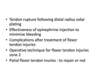• Tendon rupture following distal radius volar
plating
• Effectiveness of epinephrine injection to
minimize bleeding
• Complications after treatment of flexor
tendon injuries
• Operative technique for flexor tendon injuries
zone 2
• Patial flexor tendon inuries : to repair or not
 