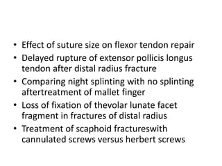 • Effect of suture size on flexor tendon repair
• Delayed rupture of extensor pollicis longus
tendon after distal radius fracture
• Comparing night splinting with no splinting
aftertreatment of mallet finger
• Loss of fixation of thevolar lunate facet
fragment in fractures of distal radius
• Treatment of scaphoid fractureswith
cannulated screws versus herbert screws
 
