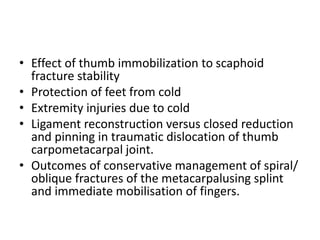 • Effect of thumb immobilization to scaphoid
fracture stability
• Protection of feet from cold
• Extremity injuries due to cold
• Ligament reconstruction versus closed reduction
and pinning in traumatic dislocation of thumb
carpometacarpal joint.
• Outcomes of conservative management of spiral/
oblique fractures of the metacarpalusing splint
and immediate mobilisation of fingers.
 