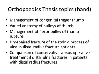 Orthopaedics Thesis topics (hand)
• Management of congenital trigger thumb
• Varied anatomy of pulleys of thumb
• Management of flexor pulley of thumb
rupture
• Unrepaired fracture of the styloid process of
ulna in distal radius fracture patients
• Comparison of conservative versus operative
treatment if distal ulna fractures in patients
with distal radius fractures
 