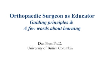 Orthopaedic Surgeon as Educator   Guiding principles &  A few words about learning Dan Pratt Ph.D. University of British Columbia 