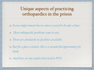 Unique aspects of practicing
orthopaedics in the prison
Every single inmate has to come to you if he breaks a bone.
Most orthopaedic problems come to you.
There are absolutely no facilities available.
But for a pure scientist, this is a wonderful opportunity for
study.
And these are my studies that lead to PFO
 