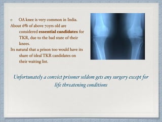 OA knee is very common in India.
About 6% of above 70yrs old are
considered essential candidates for
TKR, due to the bad state of their
knees.
Its natural that a prison too would have its
share of ideal TKR candidates on
their waiting list.
Unfortunately a convict prisoner seldom gets any surgery except for
life threatening conditions
 