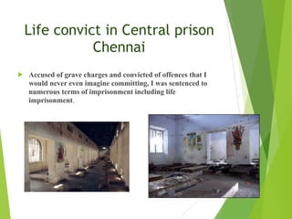 Life convict in Central prison
Chennai
! Accused of grave charges and convicted of offences that I
would never even imagine committing, I was sentenced to
numerous terms of imprisonment including life
imprisonment.
 