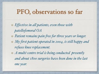 PFO, observations so far
Effective in all patients, even those with
patellofemoral OA
Patient remains pain free for three years or longer.
My first patient operated in 2004, is still happy and
refuses knee replacement.
A multi-centre trial is being conducted presently
and about 1800 surgeries have been done in the last
one year.
 