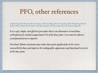 PFO, other references
Zong-You Yang, MD; Wei Chen, MD; Cun-Xiang Li, MD; Juan Wang, MD; De-Cheng Shao, MD; Zhi-Yong hou, MD; Shi-
Jun gao, MD; Fei Wang, MD; Ji-Dong Li, MD; Jian-Dong hao, MD; Bai-Cheng Chen, MD; Ying-Ze Zhang, MD
It is a safe, simple, and effective procedure that is an alternative to total knee
arthroplasty for medial compartment OA of the knee joint. Care must be taken to
avoid potential nerve injuries.
Proximal fibular osteotomy may reduce knee pain significantly in the varus
osteoarthritic knee and improve the radiographic appearance and functional recovery
of the knee joint.
 