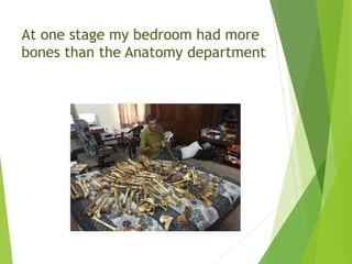 At one stage my bedroom had more
bones than the Anatomy department
 
