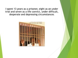  
I spent 13 years as a prisoner, eight as an under
trial and seven as a life convict, under difficult,
desperate and depressing circumstances.
 