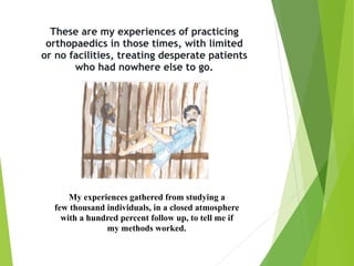 These are my experiences of practicing  
orthopaedics in those times, with limited  
or no facilities, treating desperate patients  
who had nowhere else to go.
My experiences gathered from studying a
few thousand individuals, in a closed atmosphere
with a hundred percent follow up, to tell me if
my methods worked.
 