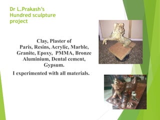 Dr L.Prakash’s
Hundred sculpture
project
Clay, Plaster of  
Paris, Resins, Acrylic, Marble,
Granite, Epoxy, PMMA, Bronze
Aluminium, Dental cement,
Gypsum.
I experimented with all materials.
 