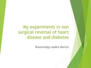 My experiments in non
surgical reversal of heart
disease and diabetes
Knowledge under duress
 