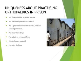 UNIQUENESS ABOUT PRACTICING
ORTHOPAEDICS IN PRISON
! No X-ray machine in prison hospital
! No POP bandages or traction items
! No Lignocaine or local anaesthesia, without
special permission.
! No anaesthetic drugs
! No sedatives or tranquillisers
! Limited suture material
! No other facilities.
 