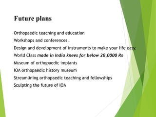 Future plans
Orthopaedic teaching and education
Workshops and conferences.
Design and development of instruments to make your life easy.
World Class made in India knees for below 20,0000 Rs
Museum of orthopaedic implants
IOA orthopaedic history museum
Streamlining orthopaedic teaching and fellowships
Sculpting the future of IOA
 