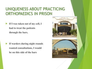 UNIQUENESS ABOUT PRACTICING
ORTHOPAEDICS IN PRISON
! If I was taken out of my cell, I
had to treat the patients
through the bars.
! If warders during night rounds
wanted consultations, I would
be on this side of the bars
 