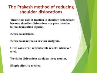 The Prakash method of reducing
shoulder dislocations
There is no role of traction in shoulder dislocations
because shoulder dislocations are pure rotation,
lateral translation injuries.
Needs no assistant.
Needs no anaesthesia or even analgesia.
Gives consistent, reproducible results; wherever
tried.
Works in dislocations as old as three months.
Simple effective method.
 
