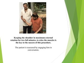 Keeping the shoulder in maximum external
rotation for two full minutes, to relax the muscles is
the key to the success of this procedure.
The patient is reassured by engaging him in
conversation.
 